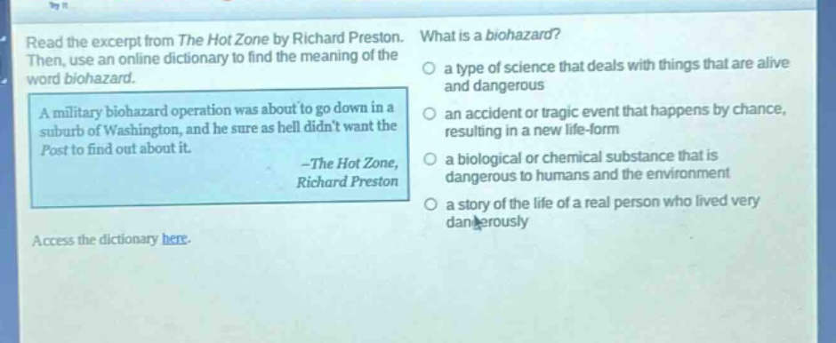 read the excerpt from the hot zone by richard preston. then, use an online dictionary to find the meaning of the word biohazard. a military biohazard operation was about to go down in a suburb of washington, and he sure as hell didnt want the post to find out about it. -the hot zone, richard preston what is a biohazard? a type of science that deals with things that are alive and dangerous an accident or tragic event that happens by chance, resulting in a new life - form a biological or chemical substance that is dangerous to humans and the environment a story of the life of a real person who lived very dangerously access the dictionary here.