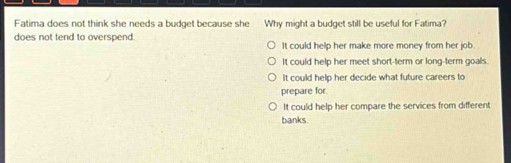 fatima does not think she needs a budget because she does not tend to overspend. why might a budget still be useful for fatima? it could help her make more money from her job. it could help her meet short - term or long - term goals. it could help her decide what future careers to prepare for. it could help her compare the services from different banks.