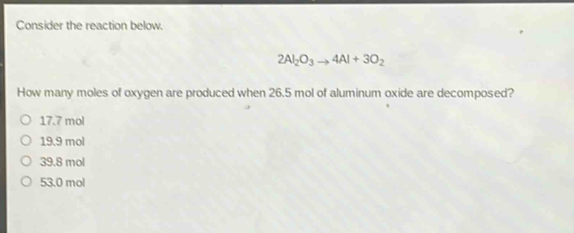 consider the reaction below.\n2al₂o₃ → 4al + 3o₂\nhow many moles of oxygen are produced when 26.5 mol of aluminum oxide are decomposed?\no 17.7 mol\no 19.9 mol\no 39.8 mol\no 53.0 mol