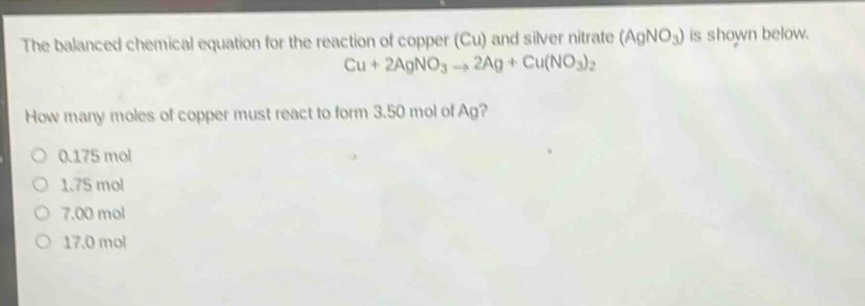 the balanced chemical equation for the reaction of copper (cu) and silver nitrate (agno₃) is shown below. cu + 2agno₃ → 2ag + cu(no₃)₂ how many moles of copper must react to form 3.50 mol of ag? 0.175 mol 1.75 mol 7.00 mol 17.0 mol