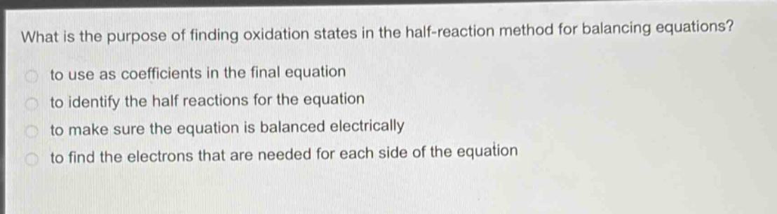 what is the purpose of finding oxidation states in the half - reaction method for balancing equations?\n- to use as coefficients in the final equation\n- to identify the half reactions for the equation\n- to make sure the equation is balanced electrically\n- to find the electrons that are needed for each side of the equation