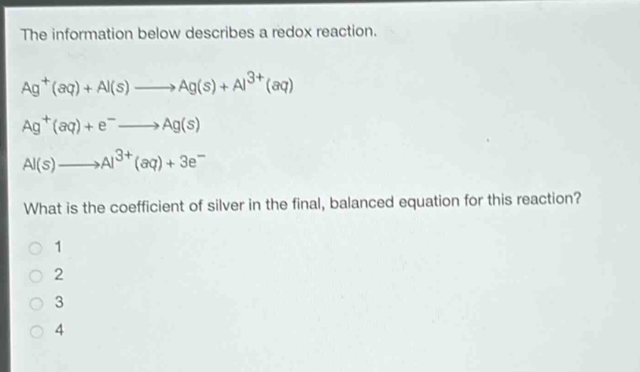 the information below describes a redox reaction.\nag⁺(aq) + al(s) → ag(s) + al³⁺(aq)\nag⁺(aq) + e⁻ → ag(s)\nal(s) → al³⁺(aq) + 3e⁻\nwhat is the coefficient of silver in the final, balanced equation for this reaction?\n1\n2\n3\n4