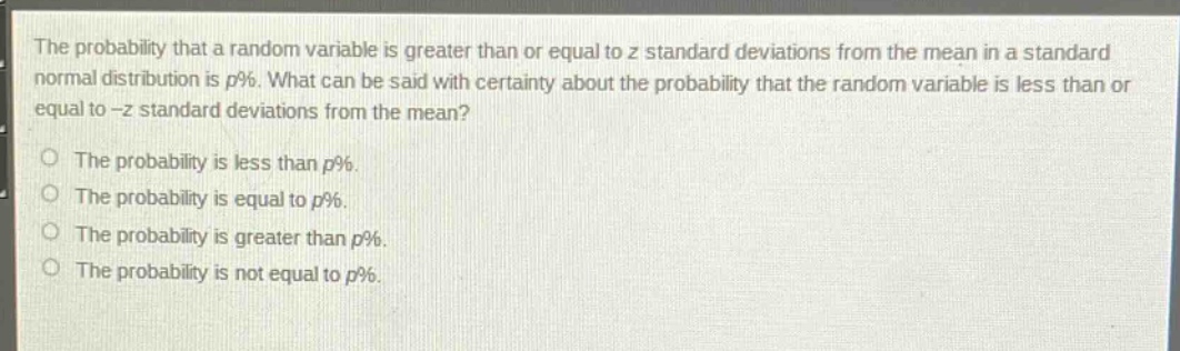 the probability that a random variable is greater than or equal to z standard deviations from the mean in a standard normal distribution is p%. what can be said with certainty about the probability that the random variable is less than or equal to -z standard deviations from the mean?\n\nthe probability is less than p%.\nthe probability is equal to p%.\nthe probability is greater than p%.\nthe probability is not equal to p%.
