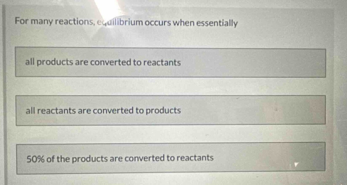 for many reactions, equilibrium occurs when essentially\nall products are converted to reactants\nall reactants are converted to products\n50% of the products are converted to reactants