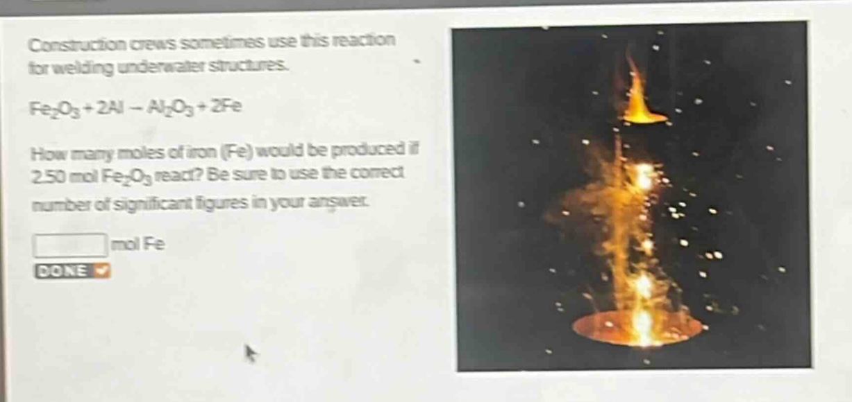 construction crews sometimes use this reaction for welding underwater structures.\nfe₂o₃ + 2al → al₂o₃ + 2fe\nhow many moles of iron (fe) would be produced if 2.50 mol fe₂o₃ react? be sure to use the correct number of significant figures in your answer.\n mol fe\ndone