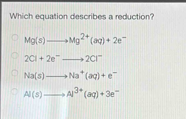 which equation describes a reduction?\nmg(s)→mg²⁺(aq)+2e⁻\n2cl + 2e⁻→2cl⁻\nna(s)→na⁺(aq)+e⁻\nal(s)→al³⁺(aq)+3e⁻