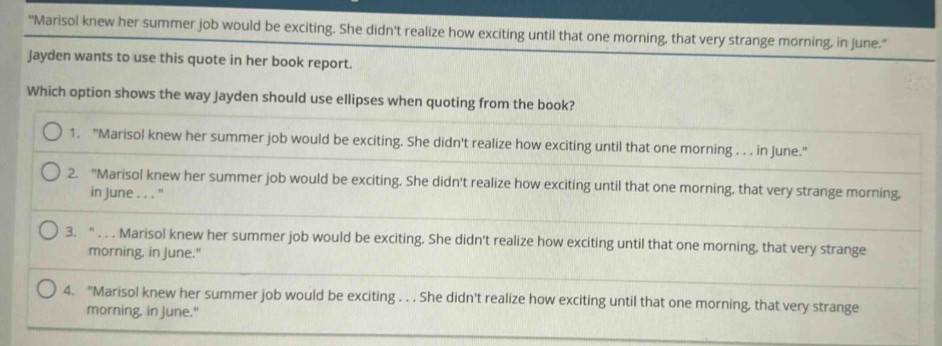 marisol knew her summer job would be exciting. she didnt realize how exciting until that one morning, that very strange morning, in june. jayden wants to use this quote in her book report. which option shows the way jayden should use ellipses when quoting from the book? 1. \marisol knew her summer job would be exciting. she didnt realize how exciting until that one morning... in june.\ 2. \marisol knew her summer job would be exciting. she didnt realize how exciting until that one morning, that very strange morning, in june...\ 3. \... marisol knew her summer job would be exciting. she didnt realize how exciting until that one morning, that very strange morning, in june.\ 4. \marisol knew her summer job would be exciting... she didnt realize how exciting until that one morning, that very strange morning, in june.\