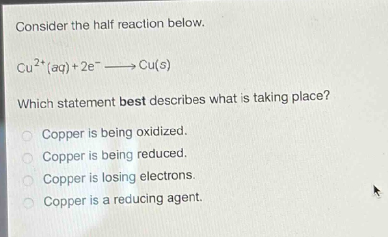 consider the half reaction below.\ncu²⁺(aq)+2e⁻→cu(s)\nwhich statement best describes what is taking place?\ncopper is being oxidized.\ncopper is being reduced.\ncopper is losing electrons.\ncopper is a reducing agent.