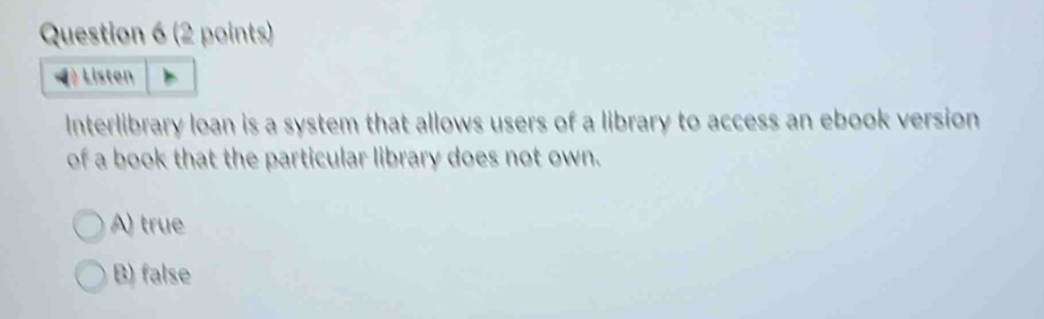 question 6 (2 points)\nlisten\ninterlibrary loan is a system that allows users of a library to access an ebook version of a book that the particular library does not own.\na) true\nb) false