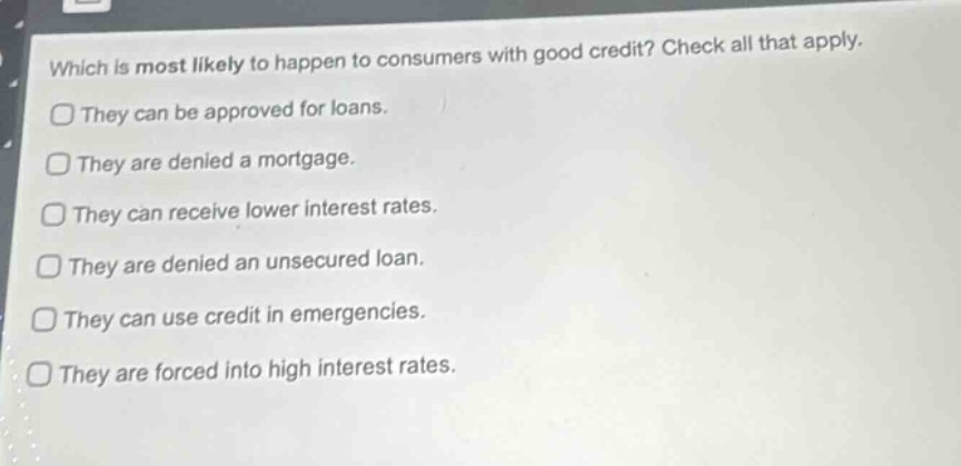 which is most likely to happen to consumers with good credit? check all that apply.\nthey can be approved for loans.\nthey are denied a mortgage.\nthey can receive lower interest rates.\nthey are denied an unsecured loan.\nthey can use credit in emergencies.\nthey are forced into high interest rates.