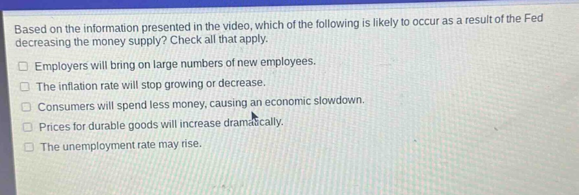 based on the information presented in the video, which of the following is likely to occur as a result of the fed decreasing the money supply? check all that apply.\n□ employers will bring on large numbers of new employees.\n□ the inflation rate will stop growing or decrease.\n□ consumers will spend less money, causing an economic slowdown.\n□ prices for durable goods will increase dramatically.\n□ the unemployment rate may rise.
