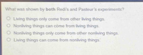 what was shown by both redis and pasteurs experiments?\nliving things only come from other living things.\nnonliving things can come from living things.\nnonliving things only come from other nonliving things.\nliving things can come from nonliving things.