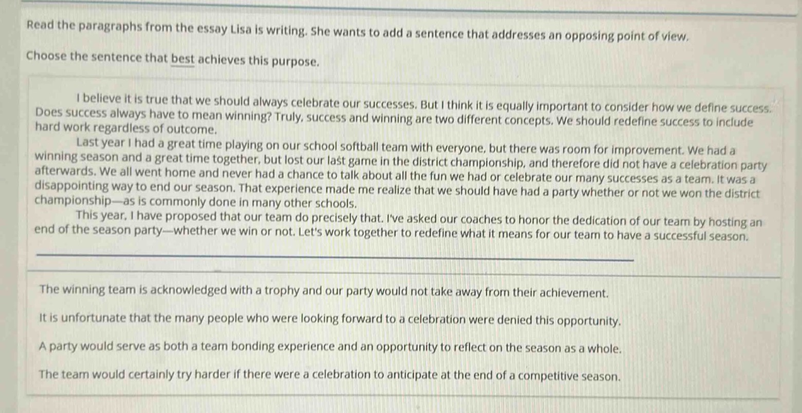 read the paragraphs from the essay lisa is writing. she wants to add a sentence that addresses an opposing point of view. choose the sentence that best achieves this purpose.\ni believe it is true that we should always celebrate our successes. but i think it is equally important to consider how we define success. does success always have to mean winning? truly, success and winning are two different concepts. we should redefine success to include hard work regardless of outcome.\nlast year i had a great time playing on our school softball team with everyone, but there was room for improvement. we had a winning season and a great time together, but lost our last game in the district championship, and therefore did not have a celebration party afterwards. we all went home and never had a chance to talk about all the fun we had or celebrate our many successes as a team. it was a disappointing way to end our season. that experience made me realize that we should have had a party whether or not we won the district championship—as is commonly done in many other schools.\nthis year, i have proposed that our team do precisely that. ive asked our coaches to honor the dedication of our team by hosting an end of the season party—whether we win or not. lets work together to redefine what it means for our team to have a successful season.\nthe winning team is acknowledged with a trophy and our party would not take away from their achievement.\nit is unfortunate that the many people who were looking forward to a celebration were denied this opportunity.\na party would serve as both a team bonding experience and an opportunity to reflect on the season as a whole.\nthe team would certainly try harder if there were a celebration to anticipate at the end of a competitive season.