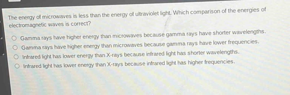 the energy of microwaves is less than the energy of ultraviolet light. which comparison of the energies of electromagnetic waves is correct?\no gamma rays have higher energy than microwaves because gamma rays have shorter wavelengths.\no gamma rays have higher energy than microwaves because gamma rays have lower frequencies.\no infrared light has lower energy than x - rays because infrared light has shorter wavelengths.\no infrared light has lower energy than x - rays because infrared light has higher frequencies.
