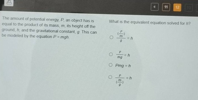 the amount of potential energy, p, an object has is equal to the product of its mass, m, its height off the ground, h, and the gravitational constant, g. this can be modeled by the equation p = mgh. what is the equivalent equation solved for h? (\\frac{\\frac{p}{m}}{g}) = h \\frac{p}{mg}=h pmg = h \\frac{p}{(\\frac{m}{g})}=h