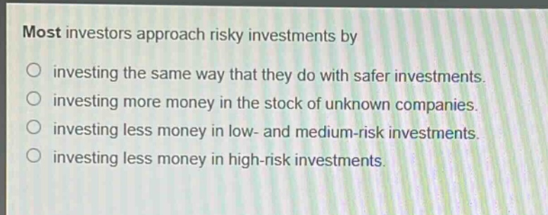 most investors approach risky investments by\ninvesting the same way that they do with safer investments.\ninvesting more money in the stock of unknown companies.\ninvesting less money in low - and medium - risk investments.\ninvesting less money in high - risk investments.