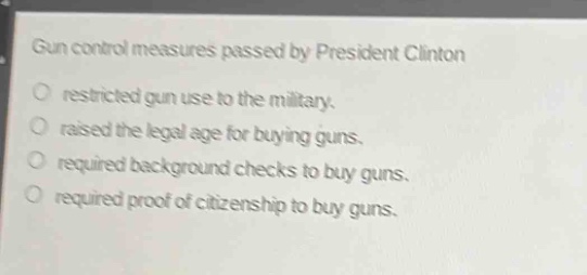 gun control measures passed by president clinton\nrestricted gun use to the military.\nraised the legal age for buying guns.\nrequired background checks to buy guns.\nrequired proof of citizenship to buy guns.