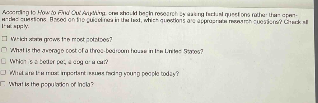 according to how to find out anything, one should begin research by asking factual questions rather than open - ended questions. based on the guidelines in the text, which questions are appropriate research questions? check all that apply.\nwhich state grows the most potatoes?\nwhat is the average cost of a three - bedroom house in the united states?\nwhich is a better pet, a dog or a cat?\nwhat are the most important issues facing young people today?\nwhat is the population of india?