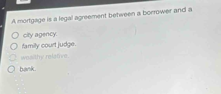 a mortgage is a legal agreement between a borrower and a\ncity agency.\nfamily court judge.\nwealthy relative.\nbank.