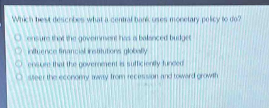 which best describes what a central bank uses monetary policy to do?\n- ensure that the government has a balanced budget\n- influence financial institutions globally\n- ensure that the government is sufficiently funded\n- steer the economy away from recession and toward growth