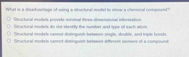 what is a disadvantage of using a structural model to show a chemical compound?\no structural models provide minimal three - dimensional information.\no structural models do not identify the number and type of each atom.\no structural models cannot distinguish between single, double, and triple bonds.\no structural models cannot distinguish between different isomers of a compound.