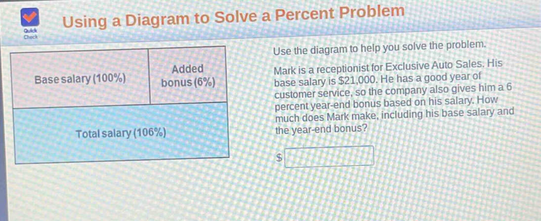 using a diagram to solve a percent problem\nuse the diagram to help you solve the problem.\nmark is a receptionist for exclusive auto sales. his base salary is $21,000. he has a good year of customer service, so the company also gives him a 6 percent year - end bonus based on his salary. how much does mark make, including his base salary and the year - end bonus?\n$