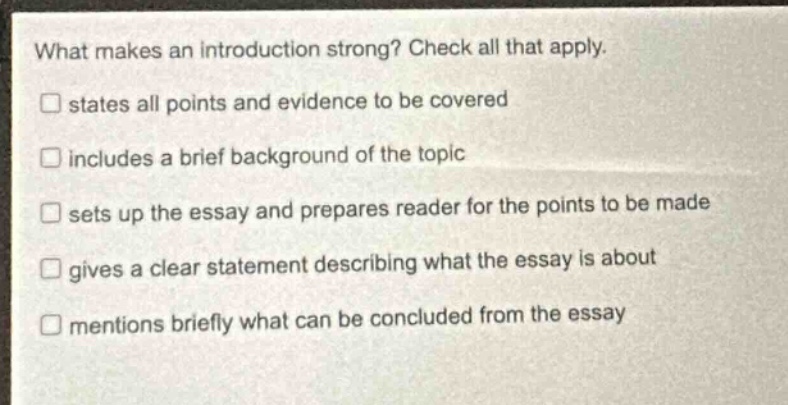 what makes an introduction strong? check all that apply. states all points and evidence to be covered includes a brief background of the topic sets up the essay and prepares reader for the points to be made gives a clear statement describing what the essay is about mentions briefly what can be concluded from the essay