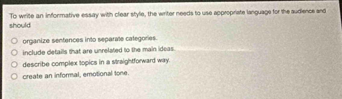 to write an informative essay with clear style, the writer needs to use appropriate language for the audience and should\norganize sentences into separate categories.\ninclude details that are unrelated to the main ideas.\ndescribe complex topics in a straightforward way.\ncreate an informal, emotional tone.