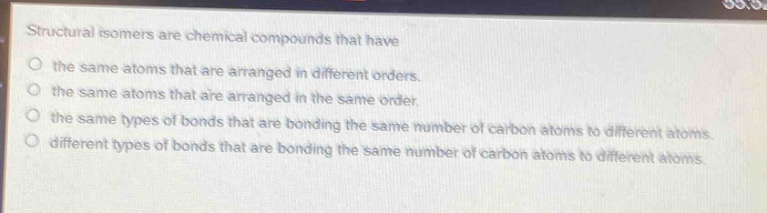 structural isomers are chemical compounds that have\no the same atoms that are arranged in different orders.\no the same atoms that are arranged in the same order.\no the same types of bonds that are bonding the same number of carbon atoms to different atoms.\no different types of bonds that are bonding the same number of carbon atoms to different atoms.