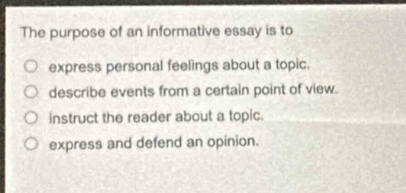 the purpose of an informative essay is to\n○ express personal feelings about a topic.\n○ describe events from a certain point of view.\n○ instruct the reader about a topic.\n○ express and defend an opinion.