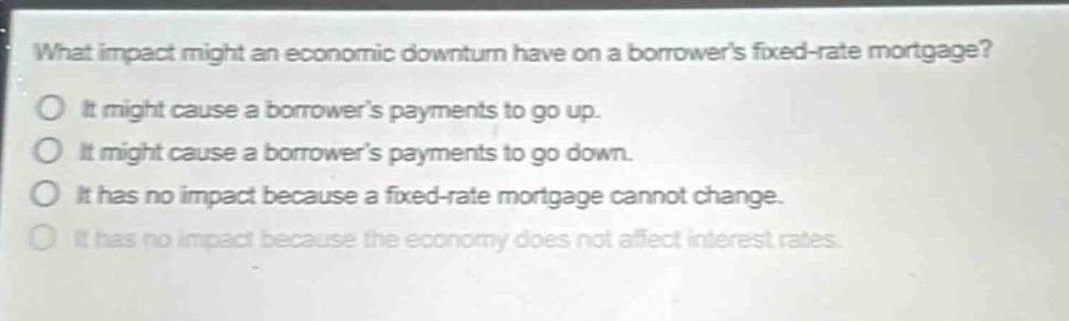 what impact might an economic downturn have on a borrowers fixed - rate mortgage?\no it might cause a borrowers payments to go up.\no it might cause a borrowers payments to go down.\no it has no impact because a fixed - rate mortgage cannot change.\no it has no impact because the economy does not affect interest rates.
