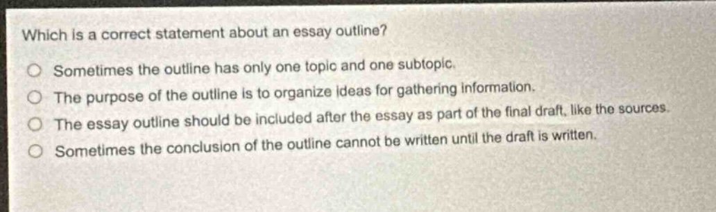 which is a correct statement about an essay outline?\nsometimes the outline has only one topic and one subtopic.\nthe purpose of the outline is to organize ideas for gathering information.\nthe essay outline should be included after the essay as part of the final draft, like the sources.\nsometimes the conclusion of the outline cannot be written until the draft is written.