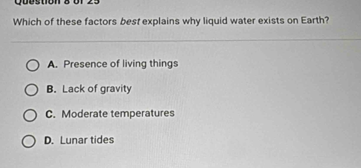 question 8 of 25\nwhich of these factors best explains why liquid water exists on earth?\na. presence of living things\nb. lack of gravity\nc. moderate temperatures\nd. lunar tides
