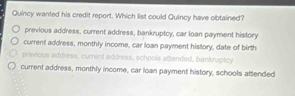 quincy wanted his credit report. which list could quincy have obtained?\nprevious address, current address, bankruptcy, car loan payment history\ncurrent address, monthly income, car loan payment history, date of birth\nprevious address, current address, schools attended, bankruptcy\ncurrent address, monthly income, car loan payment history, schools attended