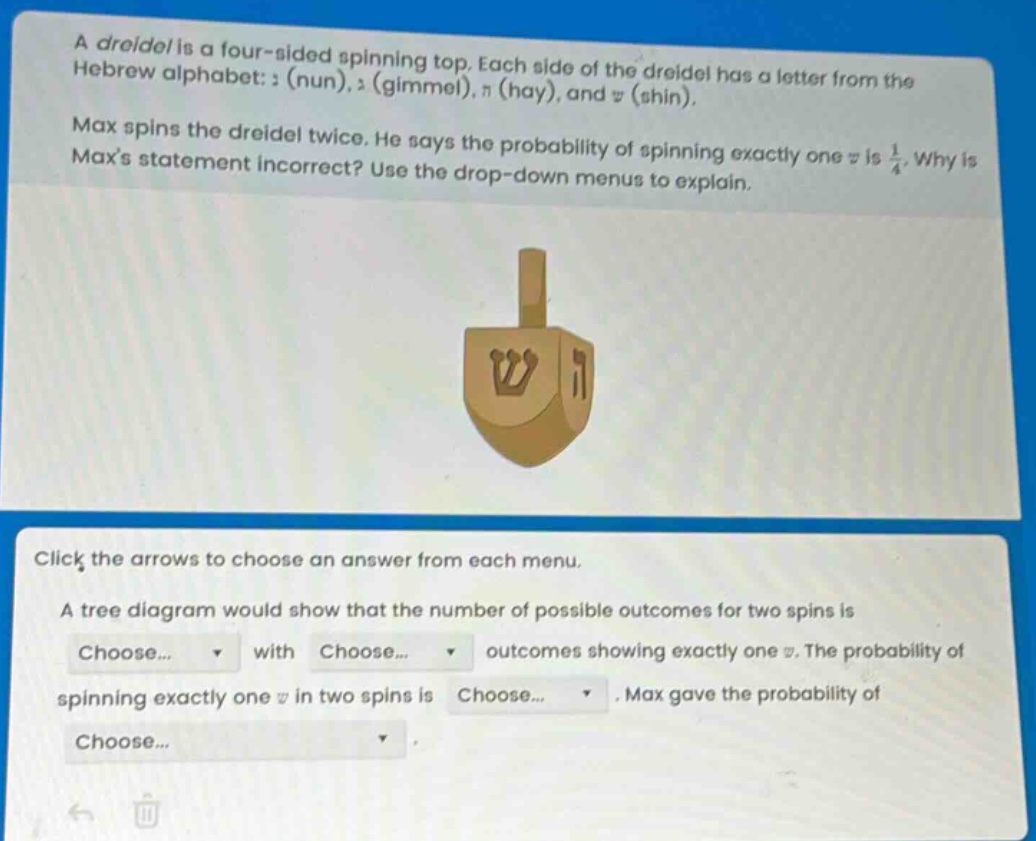 a dreidel is a four - sided spinning top. each side of the dreidel has a letter from the hebrew alphabet: נ (nun), ג (gimmel), ה (hay), and ש (shin). max spins the dreidel twice. he says the probability of spinning exactly one ש is 1/4. why is maxs statement incorrect? use the drop - down menus to explain. click the arrows to choose an answer from each menu. a tree diagram would show that the number of possible outcomes for two spins is choose... with choose... outcomes showing exactly one ש. the probability of spinning exactly one ש in two spins is choose... max gave the probability of choose...
