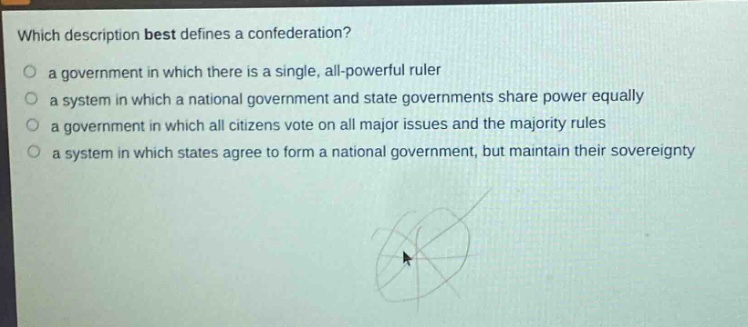 which description best defines a confederation?\n a government in which there is a single, all - powerful ruler\n a system in which a national government and state governments share power equally\n a government in which all citizens vote on all major issues and the majority rules\n a system in which states agree to form a national government, but maintain their sovereignty