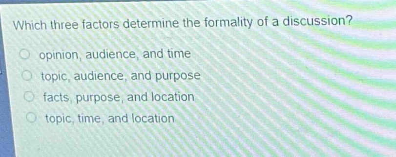 which three factors determine the formality of a discussion?\n○ opinion, audience, and time\n○ topic, audience, and purpose\n○ facts, purpose, and location\n○ topic, time, and location