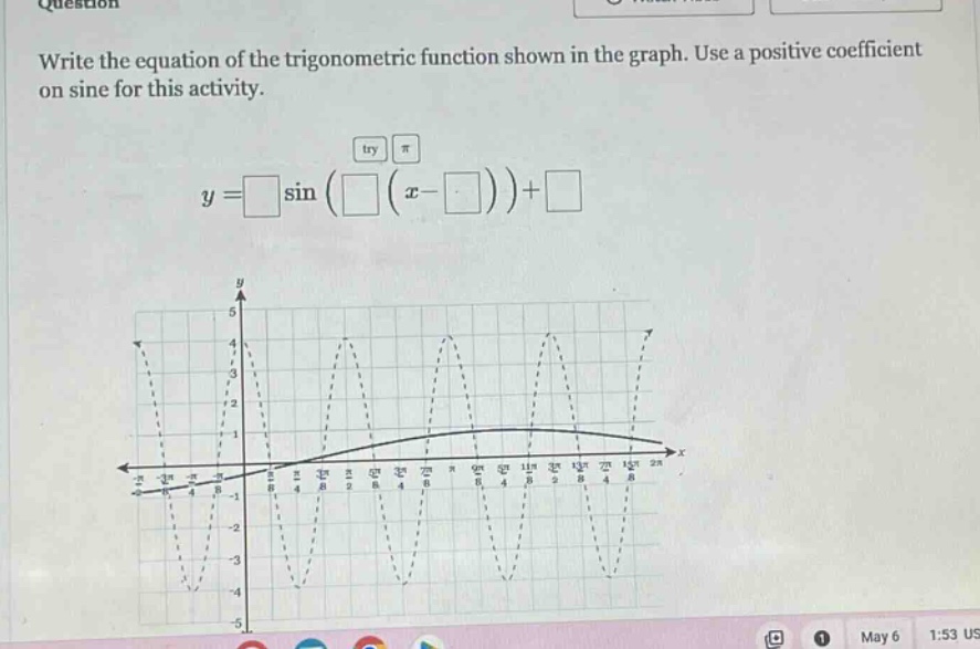 write the equation of the trigonometric function shown in the graph. use a positive coefficient on sine for this activity.\n$y=squaresin(square(x - square))+square$