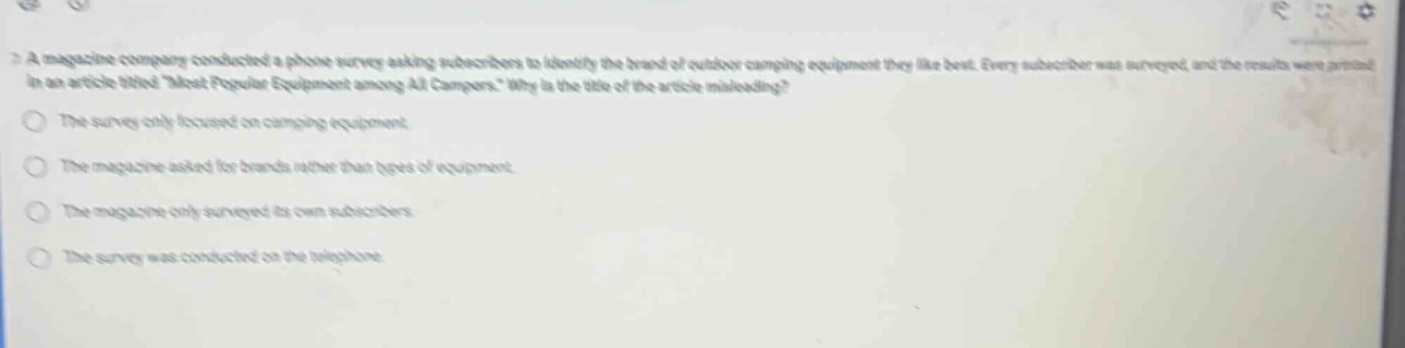 a magazine company conducted a phone survey asking subscribers to identify the brand of outdoor camping equipment they like best. every subscriber was surveyed, and the results were printed in an article titled most popular equipment among all campers. why is the title of the article misleading?\nthe survey only focused on camping equipment\nthe magazine asked for brands rather than types of equipment\nthe magazine only surveyed its own subscribers\nthe survey was conducted on the telephone
