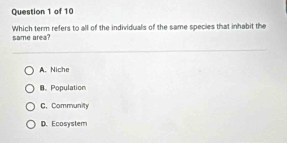 question 1 of 10\nwhich term refers to all of the individuals of the same species that inhabit the same area?\na. niche\nb. population\nc. community\nd. ecosystem