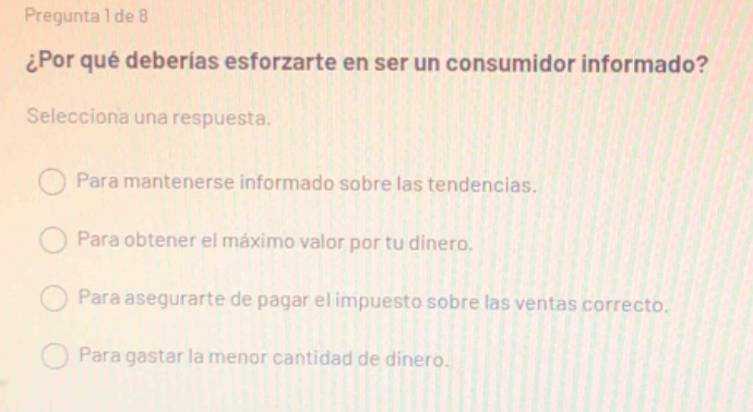pregunta 1 de 8\n¿por qué deberías esforzarte en ser un consumidor informado?\nselecciona una respuesta.\npara mantenerse informado sobre las tendencias.\npara obtener el máximo valor por tu dinero.\npara asegurarte de pagar el impuesto sobre las ventas correcto.\npara gastar la menor cantidad de dinero.
