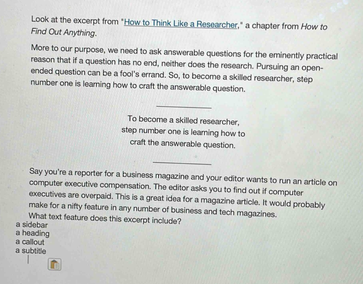 look at the excerpt from \how to think like a researcher,\ a chapter from how to find out anything. more to our purpose, we need to ask answerable questions for the eminently practical reason that if a question has no end, neither does the research. pursuing an open - ended question can be a fools errand. so, to become a skilled researcher, step number one is learning how to craft the answerable question. to become a skilled researcher, step number one is learning how to craft the answerable question. say youre a reporter for a business magazine and your editor wants to run an article on computer executive compensation. the editor asks you to find out if computer executives are overpaid. this is a great idea for a magazine article. it would probably make for a nifty feature in any number of business and tech magazines. what text feature does this excerpt include? a sidebar a heading a callout a subtitle