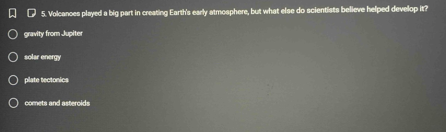 5. volcanoes played a big part in creating earths early atmosphere, but what else do scientists believe helped develop it?\ngravity from jupiter\nsolar energy\nplate tectonics\ncomets and asteroids