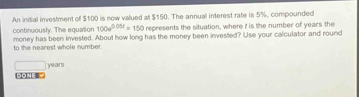 an initial investment of $100 is now valued at $150. the annual interest rate is 5%, compounded continuously. the equation 100e^{0.05t}=150 represents the situation, where t is the number of years the money has been invested. about how long has the money been invested? use your calculator and round to the nearest whole number.\nyears\ndone