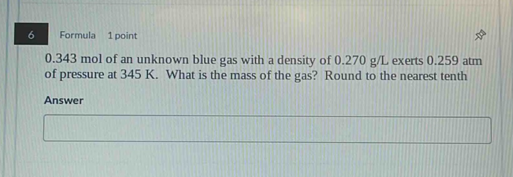 6 formula 1 point 0.343 mol of an unknown blue gas with a density of 0.270 g/l exerts 0.259 atm of pressure at 345 k. what is the mass of the gas? round to the nearest tenth answer