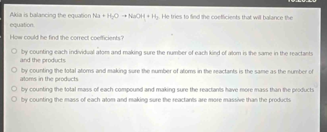 akia is balancing the equation na + h₂o → naoh + h₂. he tries to find the coefficients that will balance the equation.\nhow could he find the correct coefficients?\nby counting each individual atom and making sure the number of each kind of atom is the same in the reactants and the products\nby counting the total atoms and making sure the number of atoms in the reactants is the same as the number of atoms in the products\nby counting the total mass of each compound and making sure the reactants have more mass than the products\nby counting the mass of each atom and making sure the reactants are more massive than the products