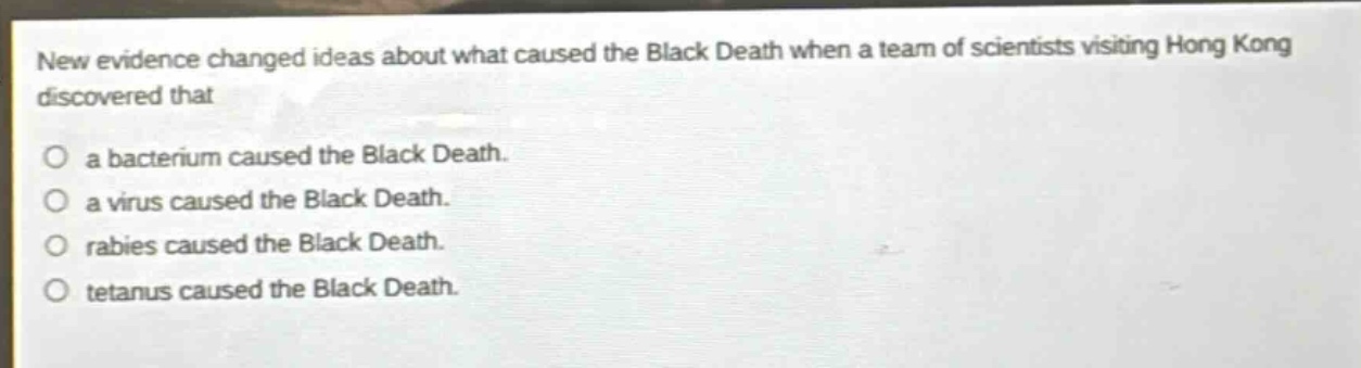 new evidence changed ideas about what caused the black death when a team of scientists visiting hong kong discovered that\n○ a bacterium caused the black death.\n○ a virus caused the black death.\n○ rabies caused the black death.\n○ tetanus caused the black death.