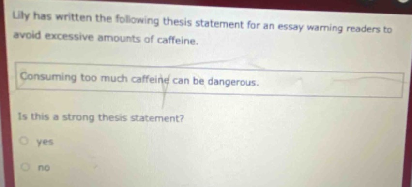 lily has written the following thesis statement for an essay warning readers to avoid excessive amounts of caffeine. consuming too much caffeine can be dangerous. is this a strong thesis statement? yes no