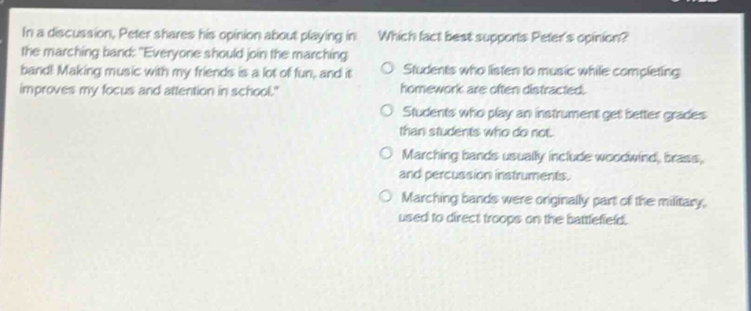 in a discussion, peter shares his opinion about playing in the marching band: “everyone should join the marching band! making music with my friends is a lot of fun, and it improves my focus and attention in school.” which fact best supports peters opinion? students who listen to music while completing homework are often distracted. students who play an instrument get better grades than students who do not. marching bands usually include woodwind, brass, and percussion instruments. marching bands were originally part of the military, used to direct troops on the battlefield.