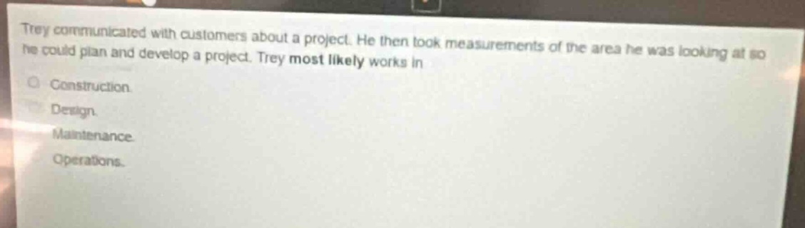 trey communicated with customers about a project. he then took measurements of the area he was looking at so he could plan and develop a project. trey most likely works in\n\nconstruction.\ndesign.\nmaintenance.\noperations.